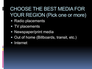 CHOOSE THE BEST MEDIA FOR
YOUR REGION (Pick one or more)
 Radio placements
 TV placements
 Newspaper/print media
 Out of home (Billboards, transit, etc.)
 Internet
 