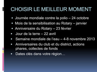 CHOISIR LE MEILLEUR MOMENT
 Journée mondiale contre la polio – 24 octobre
 Mois de la sensibilisation au Rotary – janvier
 Anniversaire du Rotary – 23 février
 Jour de la terre – 22 avril
 Semaine mondiale de l’eau – 4-8 novembre 2013
 Anniversaires du club et du district, actions
  phares, collectes de fonds
 Dates clés dans votre région…
 