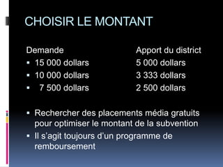 CHOISIR LE MONTANT

Demande                     Apport du district
 15 000 dollars            5 000 dollars
 10 000 dollars            3 333 dollars
 7 500 dollars             2 500 dollars

 Rechercher des placements média gratuits
  pour optimiser le montant de la subvention
 Il s’agit toujours d’un programme de
  remboursement
 