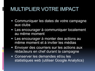 MULTIPLIER VOTRE IMPACT

 Communiquer les dates de votre campagne
  aux clubs
 Les encourager à communiquer localement
  au même moment
 Les encourager à monter des actions au
  même moment et à inviter les médias
 Envoyer des courriers sur les actions aux
  rédacteurs en chef durant la campagne
 Conserver les demandes et/ou les
  statistiques web (utiliser Google Analytics)
 
