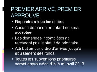 PREMIER ARRIVÉ, PREMIER
APPROUVÉ
 Répondre à tous les critères
 Aucune demande en retard ne sera
  acceptée
 Les demandes incomplètes ne
  recevront pas le statut de prioritaire
 Attribution par ordre d’arrivée jusqu’à
  épuisement des fonds
 Toutes les subventions prioritaires
  seront approuvées d’ici à mi-avril 2013
 