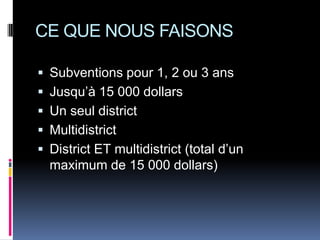 CE QUE NOUS FAISONS

 Subventions pour 1, 2 ou 3 ans
 Jusqu’à 15 000 dollars
 Un seul district
 Multidistrict
 District ET multidistrict (total d’un
  maximum de 15 000 dollars)
 