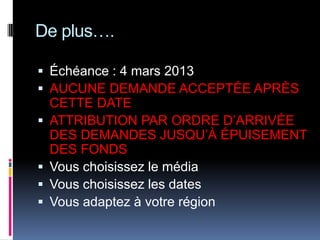 De plus….

 Échéance : 4 mars 2013
 AUCUNE DEMANDE ACCEPTÉE APRÈS
    CETTE DATE
   ATTRIBUTION PAR ORDRE D’ARRIVÉE
    DES DEMANDES JUSQU’À ÉPUISEMENT
    DES FONDS
   Vous choisissez le média
   Vous choisissez les dates
   Vous adaptez à votre région
 
