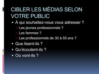 CIBLER LES MÉDIAS SELON
VOTRE PUBLIC
 À qui souhaitez-vous vous adresser ?
   Les jeunes professionnels ?
   Les femmes ?
   Les professionnels de 30 à 55 ans ?
 Que lisent-ils ?
 Qu’écoutent-ils ?
 Où vont-ils ?
 