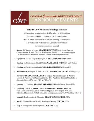 2013-14 CSWP Saturday Strategy Seminars
All workshop are designed for K-12 teachers in all disciplines
9:00am--12:00pm 3-hour PLU/CEU certification
Held in AASU University Hall, except February 1 Conference*
$25/participant, paid in advance, except as noted below
Advance registration is required
• August 24: Writing to Learn: READER RESPONSE Strategies to Increase
Comprehension & Meet CCSS in Reading and Writing ($55 includes a copy of
The Write to Read: Response Journals That Increase Comprehension)
• September 21: The Steps & Strategies of TEACHING WRITING ($25)
• October 12: Strategies to Meet CCSS in NARRATIVE WRITING (& 6 Traits)
• October 26: Strategies to Meet CCSS in INFORMATIVE Writing ($25)
• November 16: Strategies to Meet CCSS in OPINION/ARGUMENT Writing ($25)
• December 14: COLLABORATION to Engage Reluctant Readers & Writers:
Lessons & Activities to Plan Ahead for the 2015 Academic Term ($40 includes a
discounted copy of No More “Us & “Them”)
• January 11: Teaching READING STRATEGIES in all Content Areas ($25)
• February 1: INNOVATIVE IDEAS in LITERACY CONFERENCE*
8:30-1:00@Armstrong Center, with Guest Speaker Brod Bagert, Poet, and
2 Breakout Sessions ($30; $25 for AASU undergraduates and CSWP Institute Fellows)
• March 8: Implementing & Managing READING WORKSHOP ($25)
• April 5 (National Poetry Month): Reading & Writing POETRY ($25)
• May 3: Strategies for Teaching VOCABULARY ($25)
 