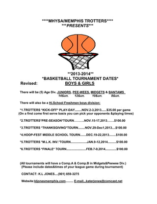 ****MHYSA/MEMPHIS TROTTERS****
***PRESENTS***
**2013-2014**
*BASKETBALL TOURNAMENT DATES*
Revised: BOYS & GIRLS
There will be (5) Age Div. JUNIORS, PEE-WEES, MIDGETS & BANTAMS
14&un. 12&un. 10&un. 8&un.
There will also be a Hi.School Freshmen boys division:
*1.TROTTERS *KICK-OFF* PLAY-DAY........NOV.2-3,2013......$35.00 per game
(On a first come first serve basis you can pick your opponents &playing times)
*2.TROTTERS*PRE-SEASON*TOURN……….NOV.15-17,2013…….$100.00
*3.TROTTERS *THANKSGIVING*TOURN........NOV.29-Dec1,2013....$100.00
*4.HOOP-FEST MIDDLE SCHOOL TOURN.......DEC.19-22,2013........$100.00
*5.TROTTERS *M.L.K. INV.*TOURN...................JAN.9-12,2014..........$100.00
*6.TROTTERS *FINALE* TOURN.......................FEB.7-9,2014.............$100.00
(All tournaments will have a Comp.A & Comp.B in Midgets&Peewee Div.)
(Please include dates&times of your league game during tournament)
CONTACT: K.L JONES....(901) 859-3275
Website:kljonesmemphis.com......... E-mail...katerjones@comcast.net
 