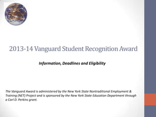 2013-14Vanguard Student RecognitionAward
Information, Deadlines and Eligibility
The Vanguard Award is administered by the New York State Nontraditional Employment &
Training (NET) Project and is sponsored by the New York State Education Department through
a Carl D. Perkins grant.
 