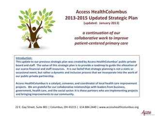 Access HealthColumbus
                                         2013-2015 Updated Strategic Plan
                                                        (updated: January 2013)

                                                     a continuation of our
                                                collaborative work to improve
                                                patient-centered primary care


Introduction:
This update to our previous strategic plan was created by Access HealthColumbus’ public-private
board and staff. The value of this strategic plan is to provide a roadmap to guide the allocation of
our scarce financial and staff resources. It is our belief that strategic planning is not a static or
occasional event, but rather a dynamic and inclusive process that we incorporate into the work of
our public-private partnership.

Access HealthColumbus is a catalyst, convener, and coordinator of local health care improvement
projects. We are grateful for our collaborative relationships with leaders from business,
government, health care, and the social sector. It is these partners who are implementing projects
and bringing improvements to our community.



22 E. Gay Street, Suite 801 | Columbus, OH 43215 | 614.884.2440 | www.accesshealthcolumbus.org
 