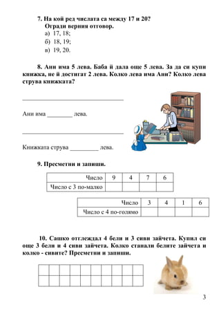 3
7. На кой ред числата са между 17 и 20?
Огради верния отговор.
а) 17, 18;
б) 18, 19;
в) 19, 20.
8. Ани има 5 лева. Баба й дала още 5 лева. За да си купи
книжка, не й достигат 2 лева. Колко лева има Ани? Колко лева
струва книжката?
________________________________
Ани има ________ лева.
________________________________
Книжката струва _________ лева.
9. Пресметни и запиши.
10. Сашко отглеждал 4 бели и 3 сиви зайчета. Купил си
още 3 бели и 4 сиви зайчета. Колко станали белите зайчета и
колко - сивите? Пресметни и запиши.
Число 9 4 7 6
Число с 3 по-малко
Число 3 4 1 6
Число с 4 по-голямо
 
