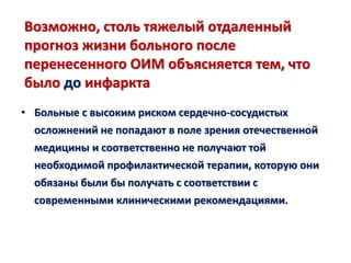 Возможно, столь тяжелый отдаленный
прогноз жизни больного после
перенесенного ОИМ объясняется тем, что
было до инфаркта
• Больные с высоким риском сердечно-сосудистых
осложнений не попадают в поле зрения отечественной
медицины и соответственно не получают той
необходимой профилактической терапии, которую они
обязаны были бы получать с соответствии с
современными клиническими рекомендациями.
 