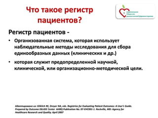 Что такое регистр
пациентов?
Регистр пациентов -
• Организованная система, которая использует
наблюдательные методы исследования для сбора
единообразных данных (клинических и др.)
• которая служит предопределенной научной,
клинической, или организационно-методической цели.
Адаптировано из: Gliklich RE, Dreyer NA, eds. Registries for Evaluating Patient Outcomes: A User's Guide.
Prepared by Outcome DEcIDE Center AHRQ Publication No. 07-EHC001-1. Rockville, MD: Agency for
Healthcare Research and Quality. April 2007
 