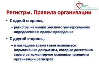 Регистры. Правила организации
• С одной стороны,
– регистры не имеют жесткого универсального
определения и правил проведения
• С другой стороны,
– в последнее время стали появляться
нормативные документы, которые достаточно
строго регламентируют основные принципы
организации регистров
 
