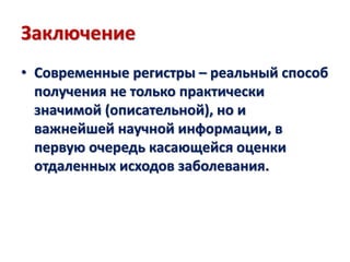 Заключение
• Современные регистры – реальный способ
получения не только практически
значимой (описательной), но и
важнейшей научной информации, в
первую очередь касающейся оценки
отдаленных исходов заболевания.
 