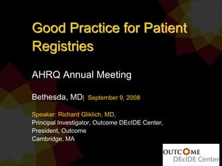 Good Practice for Patient
Registries
AHRQ Annual Meeting
Bethesda, MD| September 9, 2008
Speaker: Richard Gliklich, MD,
Principal Investigator, Outcome DEcIDE Center,
President, Outcome
Cambridge, MA
 