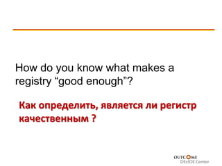 © 2007 Outcome Sciences, Inc., dba Outcome
How do you know what makes a
registry “good enough”?
Как определить, является ли регистр
качественным ?
 