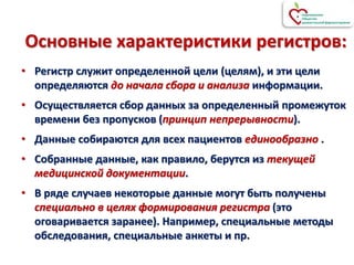 Основные характеристики регистров:
• Регистр служит определенной цели (целям), и эти цели
определяются до начала сбора и анализа информации.
• Осуществляется сбор данных за определенный промежуток
времени без пропусков (принцип непрерывности).
• Данные собираются для всех пациентов единообразно .
• Собранные данные, как правило, берутся из текущей
медицинской документации.
• В ряде случаев некоторые данные могут быть получены
специально в целях формирования регистра (это
оговаривается заранее). Например, специальные методы
обследования, специальные анкеты и пр.
 