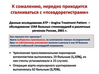 К сожалению, нередко приходится
сталкиваться с «псевдорегистрами»
Данные исследования ATP – Angina Treatment Pattern –
обследование 1544 больных стенокардией в различных
регионах России, 2001 г.
• Чрескожная транслюминальная коронарная
ангиопластика выполнялась 19 больным (1,15%), из
них стенты устанавливали в 10 случаях.
• Операция аорто-коронарного шунтирования
выполнялась 62 больным (3,75%).
Как строился этот «регистр»?
Врачи выбирались произвольно, по усмотрению главных исследователей.
Врач по собственному усмотрению включал в регистр 5 или 10 больных
типичной стабильной стенокардией напряжения.
 