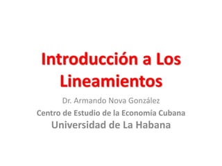 Introducción a Los
Lineamientos
Dr. Armando Nova González
Centro de Estudio de la Economía Cubana
Universidad de La Habana
 