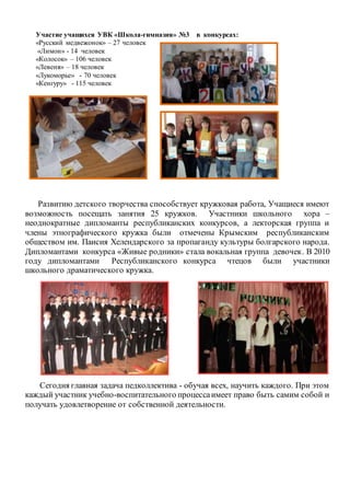 Участие учащихся УВК «Школа-гимназия» №3 в конкурсах:
«Русский медвежонок» – 27 человек
«Лимон» - 14 человек
«Колосок» – 106 человек
«Левеня» – 18 человек
«Лукоморье» - 70 человек
«Кенгуру» - 115 человек
Развитию детского творчества способствует кружковая работа, Учащиеся имеют
возможность посещать занятия 25 кружков. Участники школьного хора –
неоднократные дипломанты республиканских конкурсов, а лекторская группа и
члены этнографического кружка были отмечены Крымским республиканским
обществом им. Паисия Хелендарского за пропаганду культуры болгарского народа.
Дипломантами конкурса «Живые родники» стала вокальная группа девочек. В 2010
году дипломантами Республиканского конкурса чтецов были участники
школьного драматического кружка.
Сегодня главная задача педколлектива - обучая всех, научить каждого. При этом
каждый участник учебно-воспитательного процессаимеет право быть самим собой и
получать удовлетворение от собственной деятельности.
 