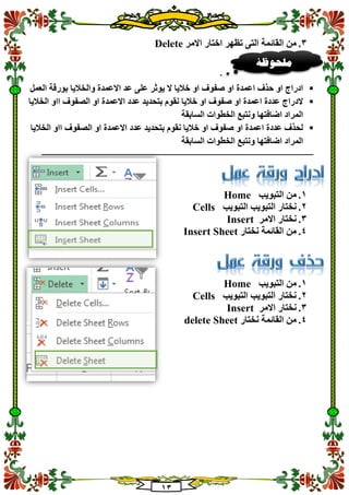 13
3.‫االمر‬ ‫اختار‬ ‫تظهر‬ ‫التى‬ ‫القائمة‬ ‫من‬Delete
‫اعمدة‬ ‫حذف‬ ‫او‬ ‫ادراج‬‫العمل‬ ‫بورقة‬ ‫والخاليا‬ ‫االعمدة‬ ‫عد‬ ‫على‬ ‫يوثر‬ ‫ال‬ ‫خاليا‬ ‫او‬ ‫صفوف‬ ‫او‬
‫الخاليا‬ ‫ااو‬ ‫الصفوف‬ ‫او‬ ‫االعمدة‬ ‫عدد‬ ‫بتحديد‬ ‫نقوم‬ ‫خاليا‬ ‫او‬ ‫صفوف‬ ‫او‬ ‫اعمدة‬ ‫عددة‬ ‫الدراج‬
‫السابقة‬ ‫الخطوات‬ ‫ونتبع‬ ‫اضافتها‬ ‫المراد‬
‫الخال‬ ‫ااو‬ ‫الصفوف‬ ‫او‬ ‫االعمدة‬ ‫عدد‬ ‫بتحديد‬ ‫نقوم‬ ‫خاليا‬ ‫او‬ ‫صفوف‬ ‫او‬ ‫اعمدة‬ ‫عددة‬ ‫لحذف‬‫يا‬
‫السابقة‬ ‫الخطوات‬ ‫ونتبع‬ ‫اضافتها‬ ‫المراد‬
‫ـــــــــــــــــــــــــــــــــــــــــــــــــــــــــــــــــــــــــــــــــــــــــــــــــــــــــــــــــــــــــــــ‬‫ـــــــــــــــــــــــــــــــــــ‬
1.‫التبويب‬ ‫من‬Home
2.‫التب‬ ‫التبويب‬ ‫نختار‬‫ويب‬Cells
3.‫االمر‬ ‫نختار‬Insert
4.‫نختار‬ ‫القائمة‬ ‫من‬Insert Sheet
1.‫التبويب‬ ‫من‬Home
2.‫التبويب‬ ‫التبويب‬ ‫نختار‬Cells
3.‫االمر‬ ‫نختار‬Insert
4.‫نختار‬ ‫القائمة‬ ‫من‬delete Sheet
‫ملحوظ‬‫ة‬
 