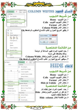 15
1.‫التبويب‬ ‫من‬Home
2.‫التبويب‬ ‫التبويب‬ ‫نختار‬Cells
3.‫االمر‬ ‫نختار‬Format
4.‫نختار‬‫االمر‬Column Width
5.‫نضغط‬ ‫ثم‬ ‫الملطوب‬ ‫االتساع‬ ‫نكتب‬ ‫الحوارى‬ ‫المربع‬ ‫يظهر‬Ok
1.‫عرضة‬ ‫أو‬ ‫اتساعة‬ ‫تغيير‬ ‫المراد‬ ‫العمود‬ ‫حدد‬
‫إسمه‬ ‫على‬ ‫بالضغط‬ ‫وذلك‬
2.‫ونختار‬ ‫األيمن‬ ‫الماوس‬ ‫زر‬ ‫انقر‬ ‫ثم‬Column Width
3.‫المربع‬ ‫سيظهر‬‫الحوارى‬‫ن‬ ‫ثم‬ ‫الملطوب‬ ‫االتساع‬ ‫نكتب‬‫ضغط‬Ok
‫ـــــــــــــــــــــــــــــــــــــــــــــــــــــــــــــــــــــــــــــــــــــــــــــــــــــــــــــــــــــــــــــ‬‫ـــــــــــــــــــــــــــــــــــ‬
1.‫التبويب‬ ‫من‬Home
2.‫التبويب‬ ‫التبويب‬ ‫نختار‬Cells
3.‫ا‬ ‫نختار‬‫المر‬Format
4.‫االمر‬ ‫نختار‬Hide & Unhide
1..‫له‬ ‫إخفاء‬ ‫عمل‬ ‫المراد‬ ‫العمود‬ ‫حدد‬
2.‫ونختار‬ ‫األيمن‬ ‫الماوس‬ ‫زر‬ ‫انقر‬ ‫ثم‬Hide
3.‫العمود‬ ‫إختفاء‬ ‫نالحظ‬
5.‫نختار‬ ‫القائمة‬ ‫من‬Hide column
 