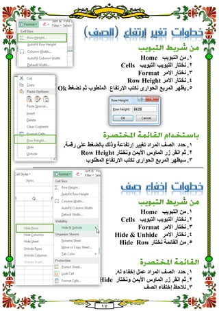 10
1.‫التبويب‬ ‫من‬Home
2.‫التبويب‬ ‫التبويب‬ ‫نختار‬Cells
3.‫االمر‬ ‫نختار‬Format
4.‫نختار‬‫االمر‬Row Height
5.‫نكتب‬ ‫الحوارى‬ ‫المربع‬ ‫يظهر‬‫االرتفاع‬‫نضغط‬ ‫ثم‬ ‫الملطوب‬Ok
1..‫رقمة‬ ‫على‬ ‫بالضغط‬ ‫وذلك‬ ‫إرتفاعة‬ ‫تغيير‬ ‫المراد‬ ‫الصف‬ ‫حدد‬
2.‫ونختار‬ ‫األيمن‬ ‫الماوس‬ ‫زر‬ ‫انقر‬ ‫ثم‬Row Height
3.‫المربع‬ ‫سيظهر‬‫ا‬‫المطلوب‬ ‫االرتفاع‬ ‫نكتب‬ ‫لحوارى‬
‫ـــــــــــــــــــــــــــــــــــــــــــــــــــــــــــــــــــــــــــــــــــــــــــــــــــــــــــــــــــــــــــــ‬‫ـــــــــــــــــــــــــــــــــــ‬
1.‫التبويب‬ ‫من‬Home
2.‫الت‬ ‫نختار‬‫التبويب‬ ‫بويب‬Cells
3.‫االمر‬ ‫نختار‬Format
4.‫االمر‬ ‫نختار‬Hide & Unhide
5.‫نختار‬ ‫القائمة‬ ‫من‬Hide Row
1..‫له‬ ‫إخفاء‬ ‫عمل‬ ‫المراد‬ ‫الصف‬ ‫حدد‬
2.‫ونختار‬ ‫األيمن‬ ‫الماوس‬ ‫زر‬ ‫انقر‬ ‫ثم‬Hide
3.‫إختفا‬ ‫نالحظ‬‫الصف‬ ‫ء‬
 