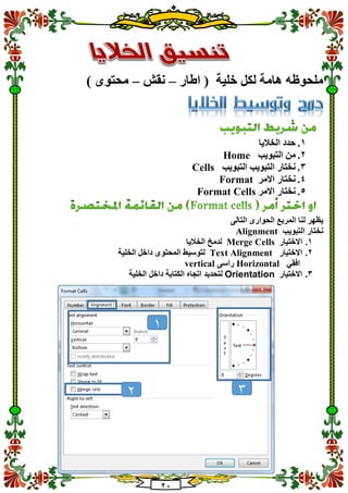21
‫اطار‬ ( ‫خلية‬ ‫لكل‬ ‫هامة‬ ‫ملحوظه‬–‫نقش‬–) ‫محتوى‬
1.‫الخاليا‬ ‫حدد‬
2.‫التبويب‬ ‫من‬Home
3.‫التبويب‬ ‫التبويب‬ ‫نختار‬Cells
4.‫االمر‬ ‫نختار‬Format
5.‫االمر‬ ‫نختار‬Format Cells
‫الم‬ ‫لنا‬ ‫يظهر‬‫التالى‬ ‫الحوارى‬ ‫ربع‬
‫التبويب‬ ‫نختار‬Alignment
1.‫االختيار‬Merge Cells‫الخاليا‬ ‫لدمخ‬
2.‫االختيار‬Text Alignment‫الخلية‬ ‫داخل‬ ‫المحتوى‬ ‫لتوسيط‬
‫افقي‬Horizontal‫راسى‬vertical
3.‫االختيار‬Orientation‫الخلية‬ ‫داخل‬ ‫الكتابة‬ ‫اتجاه‬ ‫لتحديد‬
1
2 3
 