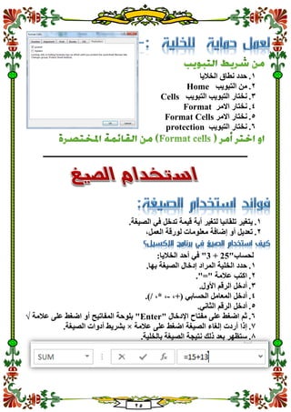 25
1.‫ا‬ ‫نطاق‬ ‫حدد‬‫لخاليا‬
2.‫التبويب‬ ‫من‬Home
3.‫التبويب‬ ‫التبويب‬ ‫نختار‬Cells
4.‫االمر‬ ‫نختار‬Format
5.‫االمر‬ ‫نختار‬Format Cells
1.‫التبويب‬ ‫نختار‬protection
‫ـــــــــــــــــــــــــــــــــــــــــــــــــــــ‬‫ـــــــــــــــــــ‬
1.‫أي‬ ‫لتغير‬ ‫تلقائيا‬ ‫يتغير‬‫ة‬‫في‬ ‫تدخل‬ ‫قيمة‬‫ال‬.‫صيغة‬
2.،‫العمل‬ ‫لورقة‬ ‫معلومات‬ ‫إضافة‬ ‫أو‬ ‫تعديل‬
‫لحساب‬"25+3:‫الخاليا‬ ‫أحد‬ ‫في‬ "
1..‫بها‬ ‫الصيغة‬ ‫إدخال‬ ‫المراد‬ ‫الخلية‬ ‫حدد‬
2.."=" ‫عالمة‬ ‫اكتب‬
3..‫األول‬ ‫الرقم‬ ‫أدخل‬
4.‫أ‬،+( ‫الحسابي‬ ‫المعامل‬ ‫دخل‬-.)/ ،* ،
5..‫الثاني‬ ‫الرقم‬ ‫أدخل‬
1." ‫اإلدخال‬ ‫مفتاح‬ ‫على‬ ‫اضغط‬ ‫ثم‬Enter‫عالمة‬ ‫على‬ ‫اضغط‬ ‫أو‬ ‫المفاتيح‬ ‫بلوحة‬ "√
0.‫عالمة‬ ‫على‬ ‫اضغط‬ ‫الصيغة‬ ‫إلغاء‬ ‫أردت‬ ‫إذا‬×.‫الصيغة‬ ‫أدوات‬ ‫بشريط‬
8..‫بالخلية‬ ‫الصيغة‬ ‫نتيجة‬ ‫ذلك‬ ‫بعد‬ ‫ستظهر‬
 