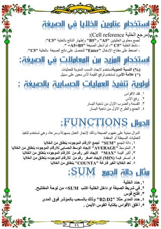 21
‫الخلية‬ ‫(مرجع‬Cell reference:)
‫الخليتين‬ ‫محتوى‬ ‫لجمع‬"A5"‫و‬"B5"‫بالخلية‬ ‫الناتج‬ ‫وإظهار‬"C5":
-‫الخلية‬ ‫نشط‬"C5"‫الصيغة‬ ‫أدخل‬ ‫ثم‬ ،"=A5+B5".
-‫اإلدخال‬ ‫مفتاح‬ ‫على‬ ‫اضغط‬"Enter"‫بالخلية‬ ‫الصيغة‬ ‫ناتج‬ ‫على‬ ‫لتحصل‬"C5".
‫ا‬ ‫النسبة‬ )%(‫لمئوية‬‫للعمليات‬ ‫المئوية‬ ‫النسب‬ ‫اليجاد‬ ‫تستخدم‬
:‫األس‬ ‫عالمة‬ )^(‫لرفع‬ ‫تستخدم‬‫ال‬‫سبيل‬ ‫على‬ ‫معين‬ ‫ألس‬ ‫قيمة‬
1.‫االقواس‬ ‫فك‬
2.‫االس‬ ‫رفع‬
3.‫اليسار‬ ‫ناحية‬ ‫من‬ ‫االول‬ ‫والضرب‬ ‫القسمة‬
4.‫اليسار‬ ‫ناحية‬ ‫من‬ ‫االول‬ ‫والطرح‬ ‫الجمع‬
‫الدوال‬‫الصيغة‬ ‫مفهوم‬ ‫على‬ ‫مبنية‬‫وذلك‬‫لتنفيذ‬ ‫تستخدم‬ ‫وهي‬ ،‫وسرعة‬ ‫بسهولة‬ ‫العمل‬ ‫إلنجاز‬
‫المعقدة‬ ‫أو‬ ‫البسيطة‬ ‫العمليات‬
1.‫الجمع‬ ‫دالة‬"SUM"‫لجمع‬‫ب‬ ‫الموجوده‬ ‫االرقام‬‫الخاليا‬ ‫من‬ ‫نطاق‬
2.‫المتوسط‬"AVERAGE"‫الخاليا‬ ‫من‬ ‫بنطاق‬ ‫الموجوده‬ ‫لالرقام‬ ‫الحسابى‬ ‫الوسط‬ ‫اليجاد‬
3.‫أقيمة‬ ‫أكبر‬"MAX"‫الخاليا‬ ‫من‬ ‫بنطاق‬ ‫الموجوده‬ ‫لالرقام‬ ‫من‬ ‫رقم‬ ‫اكبر‬ ‫اليجاد‬
4.‫قيمة‬ ‫أصغر‬(MIN)‫الخاليا‬ ‫من‬ ‫بنطاق‬ ‫الموجوده‬ ‫لالرقام‬ ‫من‬ ‫رقم‬ ‫اصغر‬ ‫اليجاد‬
5.‫فارغة‬ ‫الغير‬ ‫الخاليا‬ ‫لعد‬"COUNTA"‫الخاليا‬ ‫من‬ ‫بنطاق‬
1.‫الخلية‬ ‫حدد‬
2.‫الصيغة‬ ‫شريط‬ ‫في‬‫الخلية‬ ‫داخل‬ ‫او‬‫اكتب‬=SUM.‫المفاتيح‬ ‫لوحة‬ ‫من‬
3.‫قوس‬ ‫افتح‬
4.‫المدى‬ ‫حدد‬‫مثال‬"B2:D2‫المدى‬ ‫فوق‬ ‫بالمؤشر‬ ‫بالسحب‬ ‫وذلك‬ "
5.. ‫األيمن‬ ‫القوس‬ ‫بكتابة‬ ‫األقواس‬ ‫أغلق‬
 