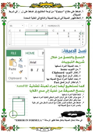 20
1." ‫مفتاح‬ ‫علي‬ ‫اضغط‬Enter‫زر‬ ‫علي‬ ‫اضغط‬ ‫(أو‬ ‫المفاتيح‬ ‫لوحة‬ ‫من‬ "‫شريط‬ ‫في‬
.)‫الصيغة‬
0.‫الصيغة‬ ‫شريط‬ ‫في‬ ‫الصيغة‬ ‫ظهور‬ ‫الحظ‬‫المحدد‬ ‫الخلية‬ ‫فى‬ ‫والناتج‬‫ة‬
1.‫نسخها‬ ‫المراد‬ ‫الصيغة‬ ‫حدد‬
2.‫التبويب‬ ‫من‬home
3.‫التبويب‬ ‫نختار‬Clipboard
4.‫نسخ‬ ‫الرمز‬ ‫نختار‬Copy
5.‫بها‬ ‫الصيغه‬ ‫نسخ‬ ‫المراد‬ ‫الخلية‬ ‫نحدد‬
1.‫لصق‬ ‫الرمز‬ ‫نختار‬ ‫ثم‬Past
1.‫الخلية‬ ‫نشط‬‫نسخها‬ ‫المراد‬
2.‫نسخها‬ ‫المراد‬ ‫للخلية‬ ‫السفلي‬ ‫األيمن‬ ‫الركن‬ ‫على‬ ‫الفأرة‬ ‫مؤشر‬ ‫ضع‬
+ ‫شكل‬ ‫علي‬ ‫ليصبح‬ ‫المؤشر‬ ‫شكل‬ ‫يتغير‬ ‫حيث‬
3.‫اضغط‬‫السحب‬ ‫مع‬ ‫للفأرة‬ ‫األيسر‬ ‫المفتاح‬ ‫على‬‫ألسفل‬‫خلية‬ ‫آخر‬ ‫حتى‬
‫نسخ‬ ‫المراد‬ ‫بالمدى‬‫فيه‬ ‫الصيغة‬
‫الرسالة‬ ‫تظهر‬ ‫خطأ‬ ‫بشكل‬ ‫الصيغة‬ ‫إدخال‬ ‫حالة‬ ‫في‬"ERROR IN FORMULA "
‫ملحوظ‬‫ة‬
 