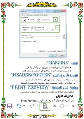 34
.‫وأسفل‬ ‫وأعلى‬ ‫ويسار‬ ‫يمين‬ :‫األربعة‬ ‫الهوامش‬ ‫تحديد‬
.‫وأفقيا‬ ‫رأسيا‬ ‫الصفحة‬ ‫في‬ ‫طباعتها‬ ‫المراد‬ ‫البيانات‬ ‫توسيط‬
‫لك‬ ‫يسمح‬‫ب‬‫طباعت‬ ‫عند‬ ‫صفحة‬ ‫لكل‬ ‫تذييل‬ ‫أو‬ ‫رأس‬ ‫وضع‬.‫ها‬
.‫بالمستند‬ ‫صفحة‬ ‫لكل‬ ‫طباعته‬ ‫يمكن‬ ‫مخصص‬ ‫وتذييل‬ ‫رأس‬ ‫هناك‬
.‫يطبع‬ ‫سوف‬ ‫ما‬ ‫العمل‬ ‫بورقة‬ ‫يظهر‬ ‫حيث‬ ‫الطباعة‬ ‫قبل‬ ‫البيانات‬ ‫معاينة‬ ‫تستطيع‬
‫االولي‬ ‫الطريقة‬
‫الرمز‬ ‫اختر‬ ‫السريع‬ ‫الوصول‬ ‫شريط‬ ‫من‬Print Preview
1
2
 