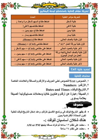 5
‫الحدث‬ ‫الخلية‬ ‫مؤشر‬ ‫لتحريك‬
‫واحدة‬ ‫مرة‬ ‫ألسفل‬ ‫السهم‬ ‫مفتاح‬ ‫اضغط‬↓ ‫خلية‬‫ألسفل‬
‫ألعلى‬ ‫مفتاحسهم‬ ‫اضغط‬↑ ‫ألعلى‬ ‫خلية‬
‫يمين‬ ‫سهم‬ ‫مفتاح‬ ‫اضغط‬→ ‫يمين‬ ‫خلية‬
‫يسار‬ ‫مفتاحسهم‬ ‫اضغط‬← ‫يسار‬ ‫خلية‬
( ‫مفتاح‬ ‫اضغط‬Home.) ‫ألول‬.‫الحالي‬ ‫بالصف‬ ‫خلية‬
( ‫مفتاحي‬ ‫اضغط‬Ctrl( + )Home.) " ‫العمل‬ ‫بورقة‬ ‫خلية‬ ‫ألول‬A1.."
( ‫مفتاحي‬ ‫على‬ ‫اضغط‬Ctrl‫ألسفل‬ ‫سهم‬ + )↓ ‫الحالي‬ ‫بالعمود‬ ‫خلية‬ ‫آلخر‬
( ‫مفتاحي‬ ‫على‬ ‫اضغط‬Ctrl‫يمين‬ ‫سهم‬ + )←
‫ورقة‬ ‫الحالي(اتجاه‬ ‫بالصف‬ ‫خلية‬ ‫ألول‬
)‫لليمين‬ ‫اليسار‬ ‫من‬ ‫العمل‬
( ‫مفتاحي‬ ‫على‬ ‫اضغط‬Ctrl‫ألعلى‬ ‫سهم‬ + )↑ ‫الحالي‬ ‫بالعمود‬ ‫خلية‬ ‫ألول‬
( ‫مفتاحي‬ ‫على‬ ‫اضغط‬Ctrl‫يسار‬ ‫سهم‬ + )→ ‫الحالي‬ ‫بالصف‬ ‫خلية‬ ‫آلخر‬
1.:‫النصوص‬Text‫الخاصة‬ ‫والعالمات‬ ‫والمسافة‬ ‫واألرقام‬ ‫الحروف‬ ‫تعني‬ ‫النصوص‬
2.:‫األرقام‬Numbers
3.:‫التاريخ/الوقت‬Dates and Times
4.‫وعناوين‬ ‫أرقام‬ ‫عن‬ ‫:عبارة‬ ‫الصيغة‬‫الصيغة‬ ‫حسابيةوتبدأ‬ ‫ومعامالت‬ ‫خاليا‬
.‫يساوي‬ ‫بعالمة‬
‫للخلية‬ ‫التاريخ/الوقت‬ ‫إدخال‬ ‫وعند‬ ،‫كأرقام‬ ‫األكسيل‬ ‫برنامج‬ ‫في‬ ‫التاريخ/الوقت‬ ‫يظهر‬ ‫قد‬
.‫يمين‬ ‫االفتراضية‬ ‫المحاذاة‬ ‫تكون‬
: ‫للوقت‬ ‫أساسيان‬ ‫شكالن‬ ‫هناك‬-
-‫نظام‬ ‫على‬ ‫معتمد‬12‫يتبعها‬ ‫مسافه‬ ‫تترك‬ ‫ثم‬ ‫ساعه‬AM or PM
-‫على‬ ‫معتمد‬‫نظام‬24‫ساعة‬
‫المفاتيح‬ ‫لوحة‬ ‫باستخدام‬ ‫الخلية‬ ‫مؤشر‬ ‫تحريك‬
‫خلية‬ ‫تحديد‬Cell
‫الخلية‬ ‫محتوى‬
‫ملحوظ‬‫ة‬
 