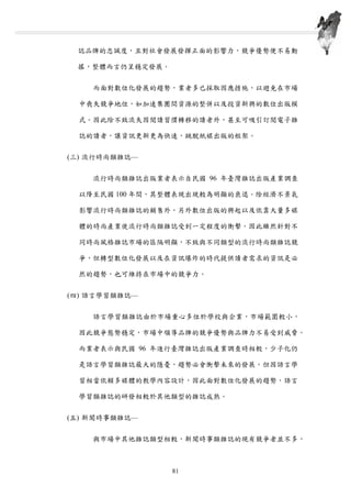 誌品牌的忠誠度，且對社會發展發揮正面的影響力，競爭優勢便不易動
搖，整體而言仍呈穩定發展。
而面對數位化發展的趨勢，業者多已採取因應措施，以避免在市場
中喪失競爭地位，如加速集團間資源的整併以及投資新興的數位出版模
式。因此除不致流失因閱讀習慣轉移的讀者外，甚至可吸引訂閱電子雜
誌的讀者，讓資訊更新更為快速，跳脫紙媒出版的框架。
(三) 流行時尚類雜誌—
流行時尚類雜誌出版業者表示自民國 96 年臺灣雜誌出版產業調查
以降至民國 100 年間，其整體表現出現較為明顯的衰退。除經濟不景氣
影響流行時尚類雜誌的銷售外，另外數位出版的興起以及依靠大量多媒
體的時尚產業使流行時尚類雜誌受到一定程度的衝擊。因此雖然針對不
同時尚風格雜誌市場的區隔明顯，不致與不同類型的流行時尚類雜誌競
爭，但轉型數位化發展以及在資訊爆炸的時代提供讀者需求的資訊是必
然的趨勢，也可維持在市場中的競爭力。
(四) 語言學習類雜誌—
語言學習類雜誌由於市場重心多位於學校與企業，市場範圍較小，
因此競爭態勢穩定，市場中領導品牌的競爭優勢與品牌力不易受到威脅。
而業者表示與民國 96 年進行臺灣雜誌出版產業調查時相較，少子化仍
是語言學習類雜誌最大的隱憂，趨勢必會衝擊未來的發展。但因語言學
習相當依賴多媒體的教學內容設計，因此面對數位化發展的趨勢，語言
學習類雜誌的研發相較於其他類型的雜誌成熟。
(五) 新聞時事類雜誌—
與市場中其他雜誌類型相較，新聞時事類雜誌的現有競爭者並不多，
第四章 臺灣雜誌出版產業質化調查結果分析
81
 