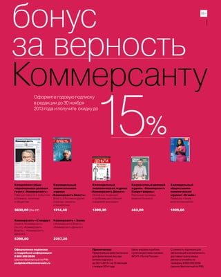 бонус
за верность
КоммерсантуОформите годовую подписку
в редакции до 30 ноября
2013 года и получите скидку до
Еженедельный
общественно-
политический
журнал «Огонёк»
Любимое чтение
многих поколений
Ежемесячный деловой
журнал «Коммерсантъ
Секрет фирмы»
Реальные примеры
ведения бизнеса
Еженедельный
аналитический
журнал
«Коммерсантъ Власть»
Власть в России и других
странах: секреты
и технологии
Еженедельный
экономический журнал
«Коммерсантъ Деньги»
Основные тенденции
и проблемы российской
и мировой экономики
Ежедневная обще-
национальная деловая
газета «Коммерсантъ»
Главные новости о событиях
в бизнесе, политике
и обществе
Коммерсантъ+Стандарт
(газета «Коммерсантъ»
(пн-пт), «Коммерсантъ
Власть», «Коммерсантъ
Деньги»)
Коммерсантъ + Базис
(«Коммерсантъ Власть»,
«Коммерсантъ Деньги»)
1399,201214,40 462,00 1029,603630,00 (пн-пт)
5398,80 2257,20
Оформление подписки
и подробная информация:
8 800 200 2556
(звонок бесплатный по РФ)
podpiska@kommersant.ru
Примечание:
Предложение действительно
для физических лиц при
оплате подписки
до 30.11.2013 г. на 12 месяцев
с января 2014 года
Цены указаны в рублях
с учетом доставки силами
ФГУП «Почта России»
Стоимость подписки для
организаций и возможность
доставки газеты в ваш
регион уточняйте по
телефону 8 800 200 2556
(звонок бесплатный по РФ)
16+
реклама
 