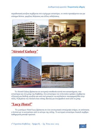 Διαθεματική εργασία: Τουριστικός οδηγός
7ο
Γυμνάσιο Καβάλας – Τμήμα Β3 – Σχ. Έτος 2012- 2013
16
παραδοσιακή κουζίνα σερβίρεται στο ευρύχωρο εστιατόριο, το οποίο προσφέρεται και για
επίσημα δείπνα, γαμήλιες δεξιώσεις και άλλες εκδηλώσεις.
“Airotel Galaxy”
Το Airotel Galaxy βρίσκεται σε κεντρική τοποθεσία κοντά στα καταστήματα, στα
εστιατόρια και στα μπαρ της Καβάλας. Στο εστιατόριο του τελευταίου ορόφου σερβίρεται
ελληνική και διεθνής κουζίνα και από εκεί μπορείτε να απολαύσετε πανοραμική θέα στην
πόλη. Η βεράντα του Airotel είναι επίσης ιδανική για ένα βραδινό ποτό από το μπαρ.
“Lucy Hotel”
Το 5 αστέρων Hotel Lucy βρίσκεται σε ένα εντυπωσιακό επταώροφο κτήριο, σε απόσταση
5 λεπτών με το αυτοκίνητο από το κέντρο της πόλης. Το κεντρικό εστιατόριο Anatoli σερβίρει
καθημερινά μπουφέ πρωινού.
 