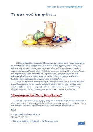 Διαθεματική εργασία: Τουριστικός οδηγός
7ο
Γυμνάσιο Καβάλας – Τμήμα Β3 – Σχ. Έτος 2012- 2013
18
Τι και πού θα φ άτε…
Η Ελληνική κουζίνα είναι κυρίως Μεσογειακή, έχει κάποια κοινά χαρακτηρίστηκα με
τις παραδοσιακές κουζίνες της Ιταλίας, των Βαλκανίων και της Τουρκίας. Η σύγχρονη
ελληνική μαγειρική έχει ευρεία χρήση λαχανικών, ελαιόλαδου, δημητριακών, ψαριών,
κρασιού και κρέατος (λευκό & κόκκινο). Επίσης, άλλα σημαντικά προϊόντα είναι οι ελιές, το
τυρί, οι μελιτζάνες, τα κολοκυθάκια, και το γιαούρτι. Τα κύρια χαρακτηριστικά των
ελληνικών γλυκών είναι οι ξηροί καρποί και το μέλι ενώ συχνά χρησιμοποιούνται και
διάφορα φρούτα κυρίως για τα λεγόμενα γλυκά του κουταλιού.
Ακόμα, μια σημαντική παράμετρος της Ελληνικής κουζίνας είναι οι μεζέδες, που είναι
ένα συλλογικό όνομα για μια ποικιλία από μικρά γεύματα, που συνήθως σερβίρονται με
κρασί, με ούζο ή με τσίπουρο σε μεζεδοπωλεία, ουζερί και τσιπουράδικα, αλλά επίσης
σερβίρονται και σε κάποιον επισκέπτη που μπορεί να έχει κάποιος στο σπίτι του.
“Κουραμπιέδες Νέας Καρβάλης“
Όταν φέρνεις στο μυαλό σου ένα χαρακτηριστικό γλυκό τις Καβάλας αυτό σε πάει από
μόνο του, στις μικρές μπουκιές από βούτυρο και άχνη, αυτούς τους μικρούς πειρασμούς, που
είναι διάσημοι πια σε όλη την Ελλάδα, τους κουραμπιέδες της Νέας Καρβάλης
Υλικά
600 γρμ. πρόβειο βούτυρο γάλακτος
250 γρμ. ζάχαρη αχνή
 