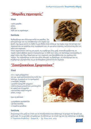 Διαθεματική εργασία: Τουριστικός οδηγός
7ο
Γυμνάσιο Καβάλας – Τμήμα Β3 – Σχ. Έτος 2012- 2013
21
“Μαρίδες τηγανητές”
Υλικά
1 κιλό μαρίδα
αλάτι
αλεύρι
λάδι για το τηγάνισμα
Εκτέλεση
Καθαρίζουμε και πλένουμε καλά τις μαρίδες. Τις
αλευρώνουμε και τις τοποθετούμε στο τηγάνι (με
ζεστό, όχι όμως καυτό το λάδι) τη μια δίπλα στην άλλη με τις ουρές τους στο κέντρο του
τηγανιού και τα κεφάλια στην περιφέρειά του, σε μια μόνο στρώση, καλύπτοντας όλο τον
πάτο του τηγανιού.
Όταν τηγανιστούν από τη μια μεριά, τις γυρίζουμε όλες μαζί, αναποδογυρίζοντας το
τηγάνι (αφού βέβαια πρώτα στραγγίσουμε το λάδι του) πάνω σε σκέπασμα κατσαρόλας ή
ρηχό πιάτο της ίδιας διαμέτρου με του τηγανιού, και ξαναβάζοντάς τες αμέσως στο
τηγάνι. Τις τηγανίζουμε κι από την άλλη πλευρά, τις βγάζουμε, τις αλατίζουμε και τις
σερβίρουμε γαρνίροντάς τες με φυλλαράκια μαϊντανού και λεμόνια.
“Σουτζουκάκια Σμυρναίικα”
Υλικά
1/2 κ. κιμά μοσχαρίσιο
200 γρ. κιμά αρνίσιο(γίνονται πολύ πιο
νόστιμα..ή χοιρινό αν το προτιμάτε)
2 σκελίδες σκόρδο
1 μεγάλο κρεμμύδι τριμμένο
2 φέτες ψωμί μπαγιάτικο, μουσκεμένο
σε κρασί και στυμμένο
1 κουταλάκι κοφτό κύμινο
αλάτι, πιπέρι
(για τη σάλτσα)
5 καρφάκια γαρύφαλλο
1 ξυλάκι κανέλα
2 ντομάτες μεγάλες
Εκτέλεση
Ζυμώνουμε όλα μαζί τα υλικά για τα σουτζουκάκια και αφήνουμε το μείγμα στο ψυγείο για
μισή ώρα. Εν τω μεταξύ, ετοιμάζουμε τη σάλτσα με τα υλικά της και την αφήνουμε να βράζει.
 