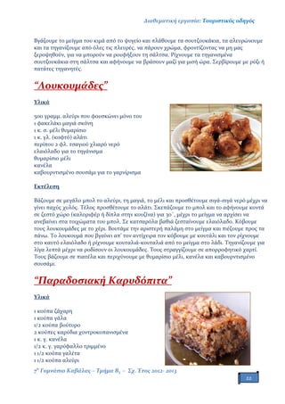 Διαθεματική εργασία: Τουριστικός οδηγός
7ο
Γυμνάσιο Καβάλας – Τμήμα Β3 – Σχ. Έτος 2012- 2013
22
Βγάζουμε το μείγμα του κιμά από το ψυγείο και πλάθουμε τα σουτζουκάκια, τα αλευρώνουμε
και τα τηγανίζουμε από όλες τις πλευρές, να πάρουν χρώμα, φροντίζοντας να μη μας
ξεροψηθούν, για να μπορούν να ρουφήξουν τη σάλτσα. Ρίχνουμε τα τηγανισμένα
σουτζουκάκια στη σάλτσα και αφήνουμε να βράσουν μαζί για μισή ώρα. Σερβίρουμε με ρύζι ή
πατάτες τηγανητές.
“Λουκουμάδες”
Υλικά
500 γραμμ. αλεύρι που φουσκώνει μόνο του
1 φακελάκι μαγιά σκόνη
1 κ. σ. μέλι θυμαρίσιο
1 κ. γλ. (κοφτό) αλάτι
περίπου 2 φλ. τσαγιού χλιαρό νερό
ελαιόλαδο για το τηγάνισμα
θυμαρίσιο μέλι
κανέλα
καβουρντισμένο σουσάμι για το γαρνίρισμα
Εκτέλεση
Βάζουμε σε μεγάλο μπολ το αλεύρι, τη μαγιά, το μέλι και προσθέτουμε σιγά-σιγά νερό μέχρι να
γίνει παχύς χυλός. Τέλος προσθέτουμε το αλάτι. Σκεπάζουμε το μπολ και το αφήνουμε κοντά
σε ζεστό χώρο (καλοριφέρ ή δίπλα στην κουζίνα) για 30΄, μέχρι το μείγμα να αρχίσει να
ανεβαίνει στα τοιχώματα του μπολ. Σε κατσαρόλα βαθιά ζεσταίνουμε ελαιόλαδο. Κόβουμε
τους λουκουμάδες με το χέρι. Βουτάμε την αριστερή παλάμη στο μείγμα και πιέζουμε προς τα
πάνω. Το λουκουμά που βγαίνει απ’ τον αντίχειρα τον κόβουμε με κουτάλι και τον ρίχνουμε
στο καυτό ελαιόλαδο ή ρίχνουμε κουταλιά-κουταλιά από το μείγμα στο λάδι. Τηγανίζουμε για
λίγα λεπτά μέχρι να ροδίσουν οι λουκουμάδες. Τους στραγγίζουμε σε απορροφητικό χαρτί.
Τους βάζουμε σε πιατέλα και περιχύνουμε με θυμαρίσιο μέλι, κανέλα και καβουρντισμένο
σουσάμι.
“Παραδοσιακή Καρυδόπιτα”
Υλικά
1 κούπα ζάχαρη
1 κούπα γάλα
1/2 κούπα βούτυρο
2 κούπες καρύδια χοντροκοπανισμένα
1 κ. γ. κανέλα
1/2 κ. γ. γαρύφαλλο τριμμένο
1 1/2 κούπα γαλέτα
1 1/2 κούπα αλεύρι
 