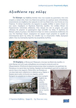 Διαθεματική εργασία: Τουριστικός οδηγός
7ο
Γυμνάσιο Καβάλας – Τμήμα Β3 – Σχ. Έτος 2012- 2013
5
Αξιοθέατα της πόλης
Το Κάστρο της Καβάλας δεσπόζει πάνω στην κορυφή της χερσονήσου, όπου είναι
κτισμένη η παλαιά πόλη. Κατά τους Βυζαντινούς χρόνους και αργότερα έγιναν αλλεπάλληλες
ανακατασκευές και επεμβάσεις στην οχύρωσή του από τους Βυζαντινούς, τους Ενετούς και τους
Τούρκους. Το κάστρο (ακρόπολη), στη σημερινή του μορφή, κτίσθηκε το πρώτο τέταρτο του
15ου αιώνα, στηριζόμενο σε θεμελίωση Βυζαντινής περιόδου. Στο υπαίθριο θέατρό του
διοργανώνονται πολιτιστικές εκδηλώσεις. Είναι σίγουρα ένα από τα μνημεία, που χωρίς
ενδοιασμό, θα μπορούσε να χαρακτηριστεί σήμα κατατεθέν της πόλης. Η ακρόπολη του
Κάστρου, μήκους 65 μέτρων, είναι βυζαντινό κτίσμα του οποίου η κατασκευή τοποθετείται στα
1425. Ένα σύμπλεγμα πύργων, προμαχώνων και ισχυρών τειχών μπορούσε να εγγυηθεί την
αποτελεσματική άμυνα της πόλης που ανέκαθεν είχε να αντιμετωπίσει πλήθος εξωτερικών
εχθρών, λόγω της στρατηγικής σημασίας της γεωγραφικής της θέσης.
Οι Καμάρες, το Μεσαιωνικό Υδραγωγείο, είναι έργο της Βυζαντινής περιόδου, το
οποίο δέχτηκε από πολύ νωρίς επιδιορθώσεις και εκτεταμένες επισκευές κατά την
Οθωμανοκρατία. Η διπλή αυτή τοξωτή κατασκευή είχε στόχο να γεφυρώσει την χερσόνησο της
Παναγίας με τον ορεινό όγκο της Λεκάνης. Χρησίμευε για τη μεταφορά νερού από τις πηγές των
ορεινών όγκων στην σημερινή «Παλιά πόλη» της Παναγίας, με
την κύρια πηγή νερού να βρίσκεται σε υψόμετρο 400 μ. Σήμερα, οι
Καμάρες έχουνε χάσει την ζωτική τους σημασία, ωστόσο
διατηρούν την ομορφιά και το κύρος τους, γιατί είναι το μνημείο-
σύμβολο της
πόλης. Οι
εργασίες
αναστήλωσης
ξεκίνησαν τον
Σεπτέμβριο του
1997 με τεχνικές
ήπιας
παρέμβασης.
 