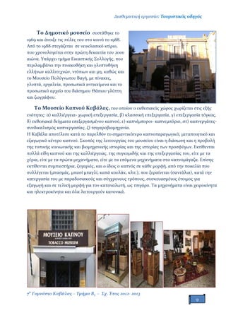 Διαθεματική εργασία: Τουριστικός οδηγός
7ο
Γυμνάσιο Καβάλας – Τμήμα Β3 – Σχ. Έτος 2012- 2013
9
Το Δημοτικό μουσείο συστάθηκε το
1969 και άνοιξε τις πύλες του στο κοινό το 1988.
Από το 1988 στεγάζεται σε νεοκλασικό κτίριο,
που χρονολογείται στην πρώτη δεκαετία του 20ου
αιώνα. Υπάρχει τμήμα Εικαστικής Συλλογής, που
περιλαμβάνει την πινακοθήκη και γλυπτοθήκη
ελλήνων καλλιτεχνών, ντόπιων και μη, καθώς και
το Μουσείο Πολύγνωτου Βαγή, με πίνακες,
γλυπτά, εργαλεία, προσωπικά αντικείμενα και το
προσωπικό αρχείο του διάσημου Θάσιου γλύπτη
και ζωγράφου.
Το Μουσείο Καπνού Καβάλας, του οποίου ο εκθεσιακός χώρος χωρίζεται στις εξής
ενότητες: α) καλλιέργεια- χωρική επεξεργασία, β) κλασσική επεξεργασία, γ) επεξεργασία τόγκας,
δ) εκθεσιακά δείγματα επεξεργασμένου καπνού, ε) καπνέμποροι- καπνεμπόριο, στ) καπνεργάτες-
συνδικαλισμός καπνεργασίας, ζ) τσιγαροβιομηχανία.
Η Καβάλα αποτέλεσε κατά το παρελθόν το σημαντικότερο καπνοπαραγωγικό, μεταποιητικό και
εξαγωγικό κέντρο καπνού. Σκοπός της λειτουργίας του μουσείου είναι η διάσωση και η προβολή
της τοπικής κοινωνικής και βιομηχανικής ιστορίας και της ιστορίας των προσφύγων. Εκτίθενται
πολλά είδη καπνού και της καλλιέργειας, της συγκομιδής και της επεξεργασίας του, είτε με τα
χέρια, είτε με τα πρώτα μηχανήματα, είτε με τα επόμενα μηχανήματα στα καπνομάγαζα. Επίσης
εκτίθενται συμπιεστήρια, ζυγαριές, και ο ίδιος ο καπνός σε κάθε μορφή, από την ποικιλία που
συλλέγεται (μπασμάς, μπασί μπαγλί, καπά κουλάκ, κλπ.), που ξεραίνεται (σαντάλια), κατά την
κατεργασία του με παραδοσιακούς και σύγχρονους τρόπους, συσκευασμένος έτοιμος για
εξαγωγή και σε τελική μορφή για τον καταναλωτή, ως τσιγάρο. Τα μηχανήματα είναι χειροκίνητα
και ηλεκτροκίνητα και όλα λειτουργούν κανονικά.
 