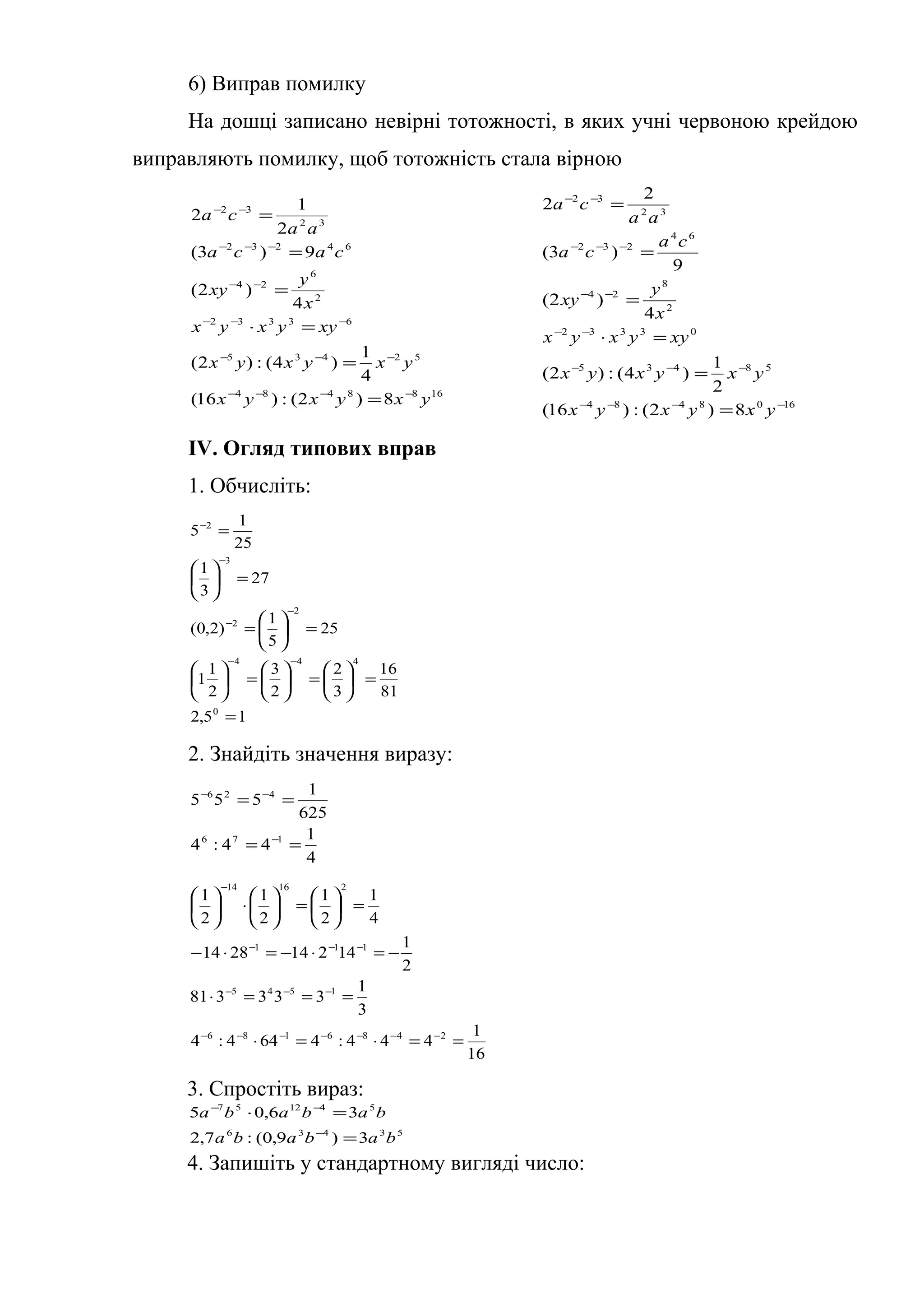 6) Виправ помилку
На дошці записано невірні тотожності, в яких учні червоною крейдою
виправляють помилку, щоб тотожність стала вірною
1688484
52435
63332
2
6
24
64232
32
32
8)2(:)16(
4
1
)4(:)2(
4
)2(
9)3(
2
1
2
yxyxyx
yxyxyx
xyyxyx
x
y
xy
caca
aa
ca
−−−−
−−−
−−−
−−
−−−
−−
=
=
=⋅
=
=
=
1608484
58435
03332
2
8
24
64
232
32
32
8)2(:)16(
2
1
)4(:)2(
4
)2(
9
)3(
2
2
−−−−
−−−
−−
−−
−−−
−−
=
=
=⋅
=
=
=
yxyxyx
yxyxyx
xyyxyx
x
y
xy
ca
ca
aa
ca
IV. Огляд типових вправ
1. Обчисліть:
15,2
81
16
3
2
2
3
2
1
1
25
5
1
)2,0(
27
3
1
25
1
5
0
444
2
2
3
2
=
=





=





=





=





=
=





=
−−
−
−
−
−
2. Знайдіть значення виразу:
4
1
44:4
625
1
555
176
426
==
==
−
−−
16
1
444:4644:4
3
1
333381
2
1
142142814
4
1
2
1
2
1
2
1
2486186
1545
111
21614
==⋅=⋅
===⋅
−=⋅−=⋅−
=





=





⋅





−−−−−−−
−−−
−−−
−
3. Спростіть вираз:
53436
541257
3)9,0(:7,2
36,05
bababa
bababa
=
=⋅
−
−−
4. Запишіть у стандартному вигляді число:
 
