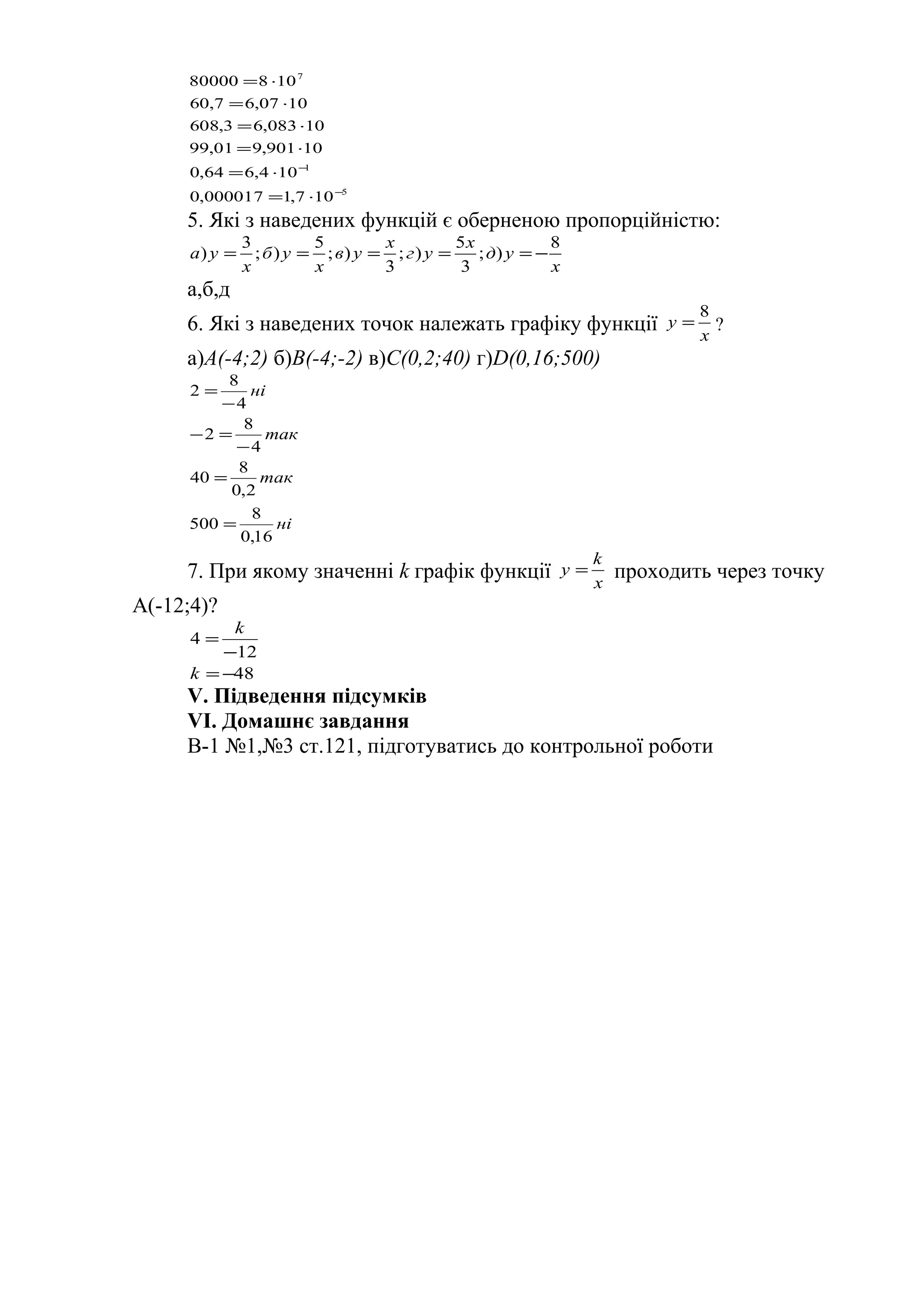 5
1
7
107,1000017,0
104,664,0
10901,901,99
10083,63,608
1007,67,60
10880000
−
−
⋅=
⋅=
⋅=
⋅=
⋅=
⋅=
5. Які з наведених функцій є оберненою пропорційністю:
x
yд
x
yг
x
yв
x
yб
x
yа
8
);
3
5
);
3
);
5
);
3
) −=====
а,б,д
6. Які з наведених точок належать графіку функції x
y
8
= ?
а)A(-4;2) б)B(-4;-2) в)C(0,2;40) г)D(0,16;500)
ні
так
так
ні
16,0
8
500
2,0
8
40
4
8
2
4
8
2
=
=
−
=−
−
=
7. При якому значенні k графік функції x
k
y = проходить через точку
А(-12;4)?
48
12
4
−=
−
=
k
k
V. Підведення підсумків
VІ. Домашнє завдання
В-1 №1,№3 ст.121, підготуватись до контрольної роботи
 
