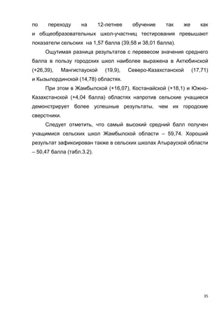 35
по переходу на 12-летнее обучение так же как
и общеобразовательных школ-участниц тестирования превышают
показатели сельских на 1,57 балла (39,58 и 38,01 балла).
Ощутимая разница результатов с перевесом значения среднего
балла в пользу городских школ наиболее выражена в Актюбинской
(+26,39), Мангистауской (19,9), Северо-Казахстанской (17,71)
и Кызылординской (14,78) областях.
При этом в Жамбылской (+16,07), Костанайской (+18,1) и Южно-
Казахстанской (+4,04 балла) областях напротив сельские учащиеся
демонстрирует более успешные результаты, чем их городские
сверстники.
Следует отметить, что самый высокий средний балл получен
учащимися сельских школ Жамбылской области – 59,74. Хороший
результат зафиксирован также в сельских школах Атырауской области
– 50,47 балла (табл.3.2).
 