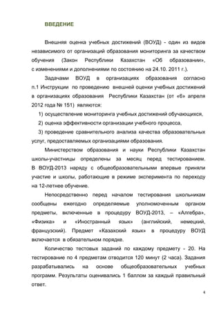 4
ВВЕДЕНИЕ
Внешняя оценка учебных достижений (ВОУД) - один из видов
независимого от организаций образования мониторинга за качеством
обучения (Закон Республики Казахстан «Об образовании»,
с изменениями и дополнениями по состоянию на 24.10. 2011 г.).
Задачами ВОУД в организациях образования согласно
п.1 Инструкции по проведению внешней оценки учебных достижений
в организациях образования Республики Казахстан (от «6» апреля
2012 года № 151) являются:
1) осуществление мониторинга учебных достижений обучающихся,
2) оценка эффективности организации учебного процесса,
3) проведение сравнительного анализа качества образовательных
услуг, предоставляемых организациями образования.
Министерством образования и науки Республики Казахстан
школы-участницы определены за месяц перед тестированием.
В ВОУД-2013 наряду с общеобразовательными впервые приняли
участие и школы, работающие в режиме эксперимента по переходу
на 12-летнее обучение.
Непосредственно перед началом тестирования школьникам
сообщены ежегодно определяемые уполномоченным органом
предметы, включенные в процедуру ВОУД-2013, – «Алгебра»,
«Физика» и «Иностранный язык» (английский, немецкий,
французский). Предмет «Казахский язык» в процедуру ВОУД
включается в обязательном порядке.
Количество тестовых заданий по каждому предмету - 20. На
тестирование по 4 предметам отводится 120 минут (2 часа). Задания
разрабатывались на основе общеобразовательных учебных
программ. Результаты оценивались 1 баллом за каждый правильный
ответ.
 