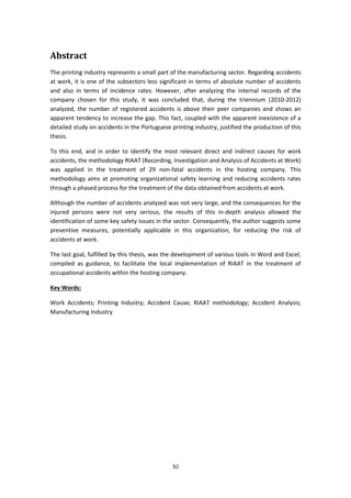 XI
Abstract
The printing industry represents a small part of the manufacturing sector. Regarding accidents
at work, it is one of the subsectors less significant in terms of absolute number of accidents
and also in terms of incidence rates. However, after analyzing the internal records of the
company chosen for this study, it was concluded that, during the triennium (2010-2012)
analyzed, the number of registered accidents is above their peer companies and shows an
apparent tendency to increase the gap. This fact, coupled with the apparent inexistence of a
detailed study on accidents in the Portuguese printing industry, justified the production of this
thesis.
To this end, and in order to identify the most relevant direct and indirect causes for work
accidents, the methodology RIAAT (Recording, Investigation and Analysis of Accidents at Work)
was applied in the treatment of 29 non-fatal accidents in the hosting company. This
methodology aims at promoting organizational safety learning and reducing accidents rates
through a phased process for the treatment of the data obtained from accidents at work.
Although the number of accidents analyzed was not very large, and the consequences for the
injured persons were not very serious, the results of this in-depth analysis allowed the
identification of some key safety issues in the sector. Consequently, the author suggests some
preventive measures, potentially applicable in this organization, for reducing the risk of
accidents at work.
The last goal, fulfilled by this thesis, was the development of various tools in Word and Excel,
compiled as guidance, to facilitate the local implementation of RIAAT in the treatment of
occupational accidents within the hosting company.
Key Words:
Work Accidents; Printing Industry; Accident Cause; RIAAT methodology; Accident Analysis;
Manufacturing Industry
 