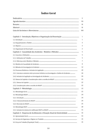 XV
Índice Geral
Dedicatória .......................................................................................................................................................... V
Agradecimentos ................................................................................................................................................ VII
Resumo ................................................................................................................................................................. IX
Abstract ................................................................................................................................................................ XI
Lista de Acrónimo e Abreviaturas ............................................................................................................. XIII
Capítulo 1 - Introdução, Objetivos e Organização da Dissertação ............................................... 1
1.1. Introdução .................................................................................................................................................... 1
1.2. Enquadramento e Âmbito .......................................................................................................................... 2
1.3. Objetivo ........................................................................................................................................................ 2
1.4. Organização da Dissertação ....................................................................................................................... 2
Capítulo 2 - Causalidade dos Acidentes - Modelos e Métodos ...................................................... 5
2.1. Conceitos e Definições ................................................................................................................................. 5
2.1.1. Definições de Trabalho ........................................................................................................................ 5
2.1.2. Diferença entre Modelos e Métodos .................................................................................................... 7
2.2. Modelos de Causalidade de Acidentes ....................................................................................................... 8
2.3. Métodos de Investigação de Acidentes ...................................................................................................... 12
2.4. Processos Holísticos e Inclusão da Legislação ........................................................................................... 20
2.4.1. Literatura existente sobre processos holísticos na Investigação e Análise de Acidentes ................ 20
2.4.2. Inclusão da Legislação na Investigação de Acidentes ........................................................................ 20
2.5. Síntese do Capítulo e Considerações sobre a escolha do RIAAT .............................................................. 22
2.5.1. Síntese do Capítulo ............................................................................................................................... 22
2.5.2. Considerações sobre a escolha do RIAAT ........................................................................................... 22
Capítulo 3 - Metodologia ............................................................................................................................... 23
3.1. Metodologia Geral ........................................................................................................................................ 23
3.2. Metodologia RIAAT ...................................................................................................................................... 24
3.2.1. Introdução ............................................................................................................................................. 24
3.2.2. O desenvolvimento do RIAAT .............................................................................................................. 24
3.2.3. Descrição do RIAAT .............................................................................................................................. 25
3.3. Metodologia EEAT ........................................................................................................................................ 28
3.3.1. Inclusão do sistema de codificação EEAT no RIAAT .......................................................................... 31
Capítulo 4 - Empresa de Acolhimento e Situação Atual da Sinistralidade ............................... 33
4.1. Apresentação Geral ..................................................................................................................................... 33
4.2. Serviços de Segurança e Higiene no Trabalho .......................................................................................... 35
4.3. Força de Trabalho (População Total) ........................................................................................................ 35
 