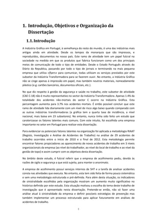 1
1. Introdução, Objetivos e Organização da
Dissertação
1.1.Introdução
A Indústria Gráfica em Portugal, à semelhança do resto do mundo, é uma das indústrias mais
antigas ainda em atividade. Desde os tempos da monarquia que são impressos, e
reproduzidos, documentos no nosso país. Este ramo de atividade tem um papel fulcral na
sociedade na medida em que os produtos que fabrica funcionam como um dos principais
meios de comunicação de todo o tipo de entidades. Desde o Estado Português através do
Diário da Republica, passando por todo o tipo de jornais e terminando na mais pequena
empresa que utiliza «flyers» para comunicar, todas utilizam os serviços prestados por este
subsetor da Indústria Transformadora para se fazerem ouvir. No entanto, a Indústria Gráfica
não se cinge apenas à impressão em papel, mas também noutros materiais, nomeadamente
plástico (e.g: cartões bancários, documentos oficiais, etc.).
No que diz respeito à gestão da segurança e saúde no trabalho, este subsetor de atividade
(CAE C-18) não é muito representativo no sector da Indústria Transformadora. Apenas 1.4% da
totalidade dos acidentes não-mortais do sector C ocorre na Indústria Gráfica. Esta
percentagem aumenta para 3.7% nos acidentes mortais. É então possível concluir que este
ramo de atividade lida diariamente com um nível de risco algo baixo quando comparado com
as outras indústrias transformadoras (a gráfica tem a quarta taxa de incidência, a nível
nacional, mais baixa em 23 subsetores). No entanto, nunca tinha sido feito um estudo que
caraterizasse os fatores latentes mais comuns. Com este intuito, foi escolhida uma empresa
importante no setor em Portugal para realizar esta dissertação.
Para evidenciar os potenciais fatores latentes na organização foi aplicada a metodologia RIAAT
(Registo, Investigação e Análise de Acidentes de Trabalho) na análise de 29 acidentes de
trabalho ocorridos entre o início de 2010 e o final de 2012. Esta metodologia permite
encontrar fatores propiciadores ao aparecimento de novos acidentes de trabalho em 3 níveis
organizacionais da empresa (ao nível do trabalhador, ao nível do local de trabalho e ao nível da
gestão de topo) e assim cumprir com os objetivos desta dissertação.
No âmbito deste estudo, é fulcral referir que a empresa de acolhimento pediu, devido às
razões de sigilo e segurança a que está sujeita, para manter o anonimato.
A empresa de acolhimento possuí serviços internos de SHT e a tarefa de analisar acidentes
consta nas atividades que executa. No entanto, esta tem sido feita de forma pouco sistemática
e sem uma metodologia estruturada e pré-definida. Para além desta situação, os indicadores
de sinistralidade escolhidos pela organização mostram um aumento muito significativo no
histórico definido por este estudo. Esta situação motivou a escolha do tema deste trabalho de
investigação que é apresentado nesta dissertação. Pretende-se então, não só fazer uma
análise atual à sinistralidade da empresa e definir possíveis estratégias de prevenção mas
também implementar um processo estruturado para aplicar futuramente em análises de
acidentes de trabalho.
 