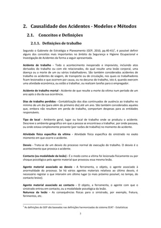 5
2. Causalidade dos Acidentes - Modelos e Métodos
2.1. Conceitos e Definições
2.1.1. Definições de trabalho
Segundo o Gabinete de Estratégia e Planeamento (GEP, 2010, pp.40-41)1
, é possível definir
alguns dos conceitos mais importantes no âmbito da Segurança e Higiene Ocupacional e
Investigação de Acidentes da forma a seguir apresentada.
Acidente de trabalho - Todo o acontecimento inesperado e imprevisto, incluindo atos
derivados do trabalho ou com ele relacionados, do qual resulte uma lesão corporal, uma
doença ou a morte de um ou vários trabalhadores. São também considerados acidentes de
trabalho os acidentes de viagem, de transporte ou de circulação, nos quais os trabalhadores
ficam lesionados e que ocorrem por causa, ou no decurso do trabalho, isto é, quando exercem
uma atividade económica, ou estão a trabalhar, ou realizam tarefas para o empregador.
Acidente de trabalho mortal - Acidente de que resulte a morte da vítima num período de um
ano após o dia da sua ocorrência.
Dias de trabalho perdidos - Contabilização dos dias continuados de ausência ao trabalho no
mínimo de um dia (para além do primeiro dia) até um ano. São também considerados aqueles
que, embora não resultem em perda de trabalho, comportam despesas para as entidades
responsáveis.
Tipo de local - Ambiente geral, lugar ou local de trabalho onde se produziu o acidente.
Descreve o ambiente geográfico em que a pessoa se encontrava a trabalhar, por onde passava,
ou onde estava simplesmente presente (por razões de trabalho) no momento do acidente.
Atividade física específica da vítima - Atividade física específica do sinistrado no exato
momento em que ocorre o acidente.
Desvio - Trata-se de um desvio do processo normal de execução do trabalho. O desvio é o
acontecimento que provoca o acidente.
Contacto (ou modalidade da lesão) - É o modo como a vítima foi lesionada fisicamente ou por
choque psicológico pelo agente material que provocou essa mesma lesão.
Agente material associado ao desvio - A ferramenta, o objeto, o agente associado à
anormalidade do processo. Se há vários agentes materiais relativos ao último desvio, é
necessário registar o que intervém em último lugar (o mais próximo possível, no tempo, do
contacto lesivo).
Agente material associado ao contacto - O objeto, a ferramenta, o agente com que o
sinistrado entrou em contacto, ou a modalidade psicológica da lesão.
Natureza da lesão - As consequências físicas para o sinistrado, por exemplo, fratura,
ferimentos, etc.
1
As definições do GEP são baseadas nas definições harmonizadas do sistema EEAT - Estatísticas
 