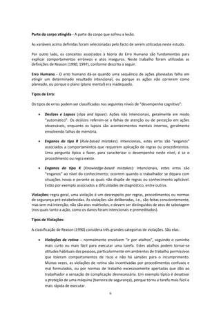 6
Parte do corpo atingida - A parte do corpo que sofreu a lesão.
As variáveis acima definidas foram selecionadas pelo facto de serem utilizadas neste estudo.
Por outro lado, os conceitos associados à teoria do Erro Humano são fundamentais para
explicar comportamentos erróneos e atos inseguros. Neste trabalho foram utilizadas as
definições de Reason (1990; 1997), conforme descrito a seguir.
Erro Humano - O erro humano dá-se quando uma sequência de ações planeadas falha em
atingir um determinado resultado intencional, ou porque as ações não correrem como
planeado, ou porque o plano (plano mental) era inadequado.
Tipos de Erro:
Os tipos de erros podem ser classificados nos seguintes níveis de “desempenho cognitivo”:
 Deslizes e Lapsos (slips and lapses): Ações não intencionais, geralmente em modo
“automático”. Os deslizes referem-se a falhas de atenção ou de perceção em ações
observáveis, enquanto os lapsos são acontecimentos mentais internos, geralmente
envolvendo falhas de memória.
 Enganos do tipo R (Rule-based mistakes): Intencionais, estes erros são “enganos”
associados a comportamentos que requerem aplicação de regras ou procedimentos.
Uma pergunta típica a fazer, para caracterizar o desempenho neste nível, é se o
procedimento ou regra existe.
 Enganos do tipo K (Knowledge-based mistakes): Intencionais, estes erros são
“enganos” ao nível do conhecimento; ocorrem quando o trabalhador se depara com
situações novas e perante as quais não dispõe de regras ou conhecimento aplicável.
Estão por exemplo associados a dificuldades de diagnóstico, entre outros.
Violações: regra geral, uma violação é um desrespeito por regras, procedimentos ou normas
de segurança pré-estabelecidas. As violações são deliberadas, i.e., são feitas conscientemente,
mas sem má intenção; não são atos malévolos, e devem ser distinguidos de atos de sabotagem
(nos quais tanto a ação, como os danos foram intencionais e premeditados).
Tipos de Violações:
A classificação de Reason (1990) considera três grandes categorias de violações. São elas:
 Violações de rotina – normalmente envolvem “ir por atalhos”, seguindo o caminho
mais curto ou mais fácil para executar uma tarefa. Estes atalhos podem tornar-se
atitudes habituais das pessoas, particularmente em ambientes de trabalho permissivos
que toleram comportamentos de risco e não há sansões para o incumprimento.
Muitas vezes, as violações de rotina são incentivadas por procedimentos confusos e
mal formulados, ou por normas de trabalho excessivamente apertadas que dão ao
trabalhador a sensação de complicação desnecessária. Um exemplo típico é desativar
a proteção de uma máquina (barreira de segurança), porque torna a tarefa mais fácil e
mais rápida de executar.
 