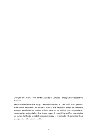 III
Copyright © Gil Avelino Tovim Batista, Faculdade de Ciências e Tecnologia, Universidade Nova
de Lisboa.
A Faculdade de Ciências e Tecnologia e a Universidade Nova de Lisboa têm o direito, perpétuo
e sem limites geográficos, de arquivar e publicar esta dissertação através de exemplares
impressos reproduzidos em papel ou de forma digital, ou por qualquer outro meio conhecido
ou que venha a ser inventado, e de a divulgar através de repositórios científicos e de admitir a
sua cópia e distribuição com objetivos educacionais ou de investigação, não comerciais, desde
que seja dado crédito ao autor e editor.
 